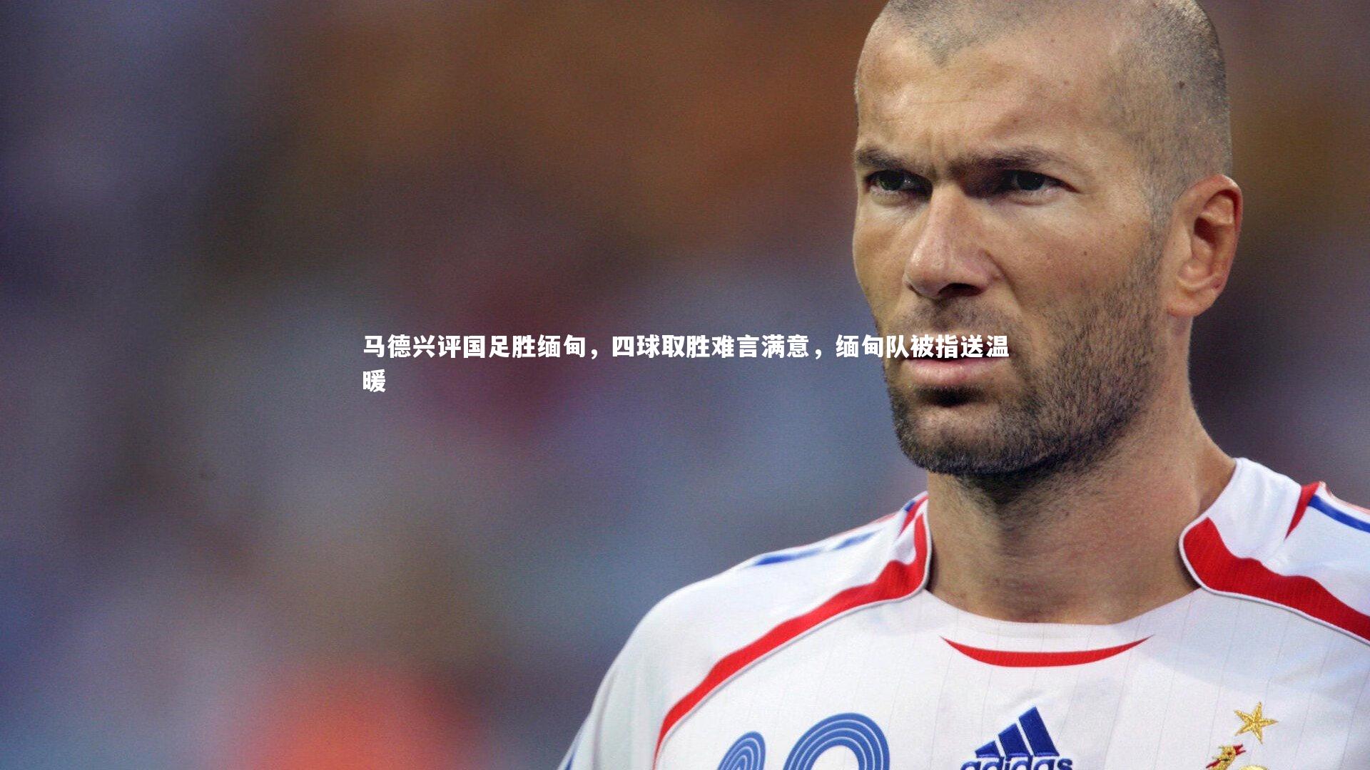 九游会j9-马德兴评国足胜缅甸，四球取胜难言满意，缅甸队被指送温暖